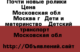 Почти новые ролики › Цена ­ 2 500 - Московская обл., Москва г. Дети и материнство » Детский транспорт   . Московская обл.